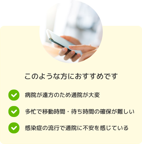 病院が遠方のため通院が大変。多忙で移動時間・待ち時間の確保が難しい。感染症の流行で通院に不安を感じている。というお悩みをお持ちの方におすすめです。